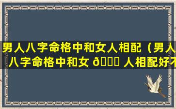 男人八字命格中和女人相配（男人八字命格中和女 🐕 人相配好不 🐡 好）